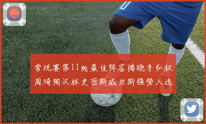 常规赛第11轮最佳阵容揭晓李弘权周琦陶汉林史密斯威尔斯强势入选