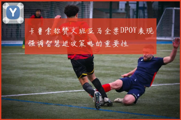 卡鲁索称赞文班亚马全票DPOY表现强调智慧进攻策略的重要性