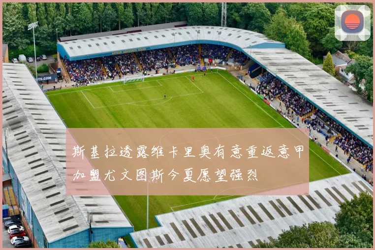 斯基拉透露维卡里奥有意重返意甲加盟尤文图斯今夏愿望强烈
