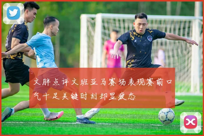 文胖点评文班亚马赛场表现赛前口气十足关键时刻却显疲态