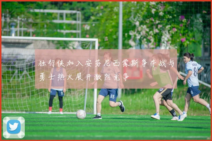 独行侠加入安芬尼西蒙斯争夺战与勇士热火展开激烈竞争