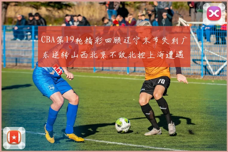 CBA第19轮精彩回顾辽宁末节失利广东逆转山西北京不敌北控上海遭遇浙江重创