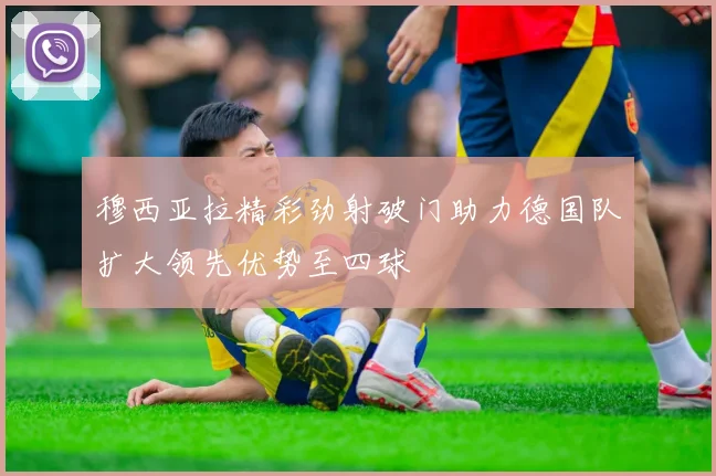 穆西亚拉精彩劲射破门助力德国队扩大领先优势至四球