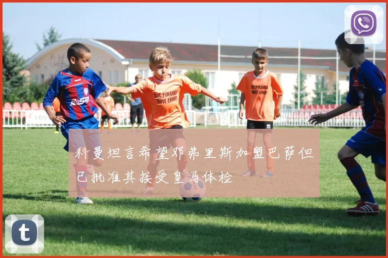 科曼坦言希望邓弗里斯加盟巴萨但已批准其接受皇马体检