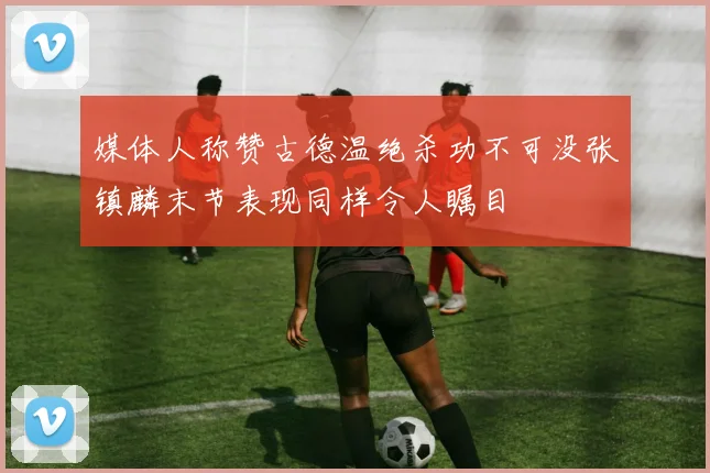 媒体人称赞古德温绝杀功不可没张镇麟末节表现同样令人瞩目
