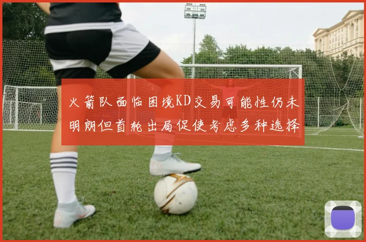 火箭队面临困境KD交易可能性仍未明朗但首轮出局促使考虑多种选择