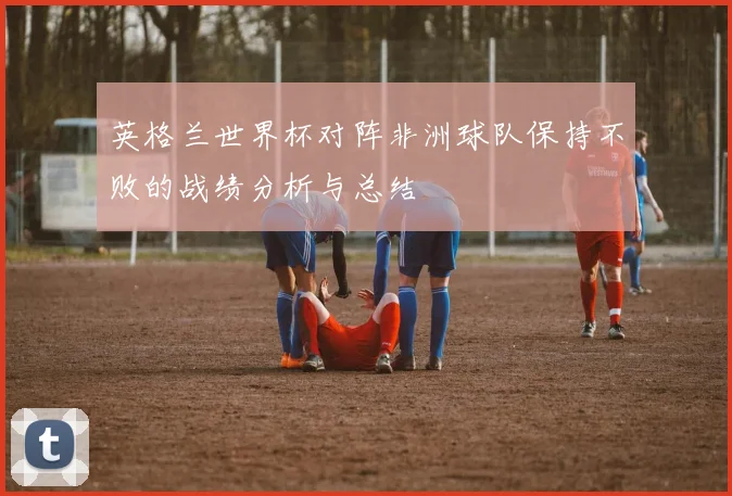 英格兰世界杯对阵非洲球队保持不败的战绩分析与总结