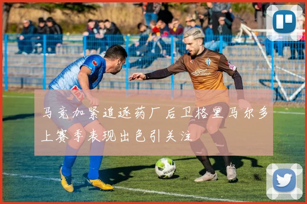 马竞加紧追逐药厂后卫格里马尔多上赛季表现出色引关注