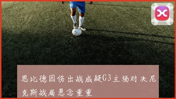恩比德因伤出战成疑G3主场对决尼克斯战局悬念重重