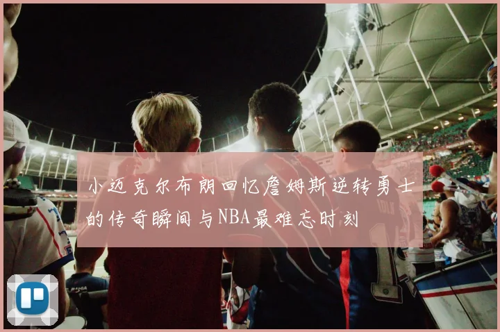 小迈克尔布朗回忆詹姆斯逆转勇士的传奇瞬间与NBA最难忘时刻