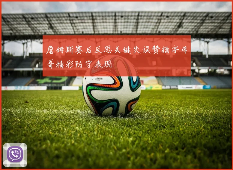 詹姆斯赛后反思关键失误赞扬字母哥精彩防守表现