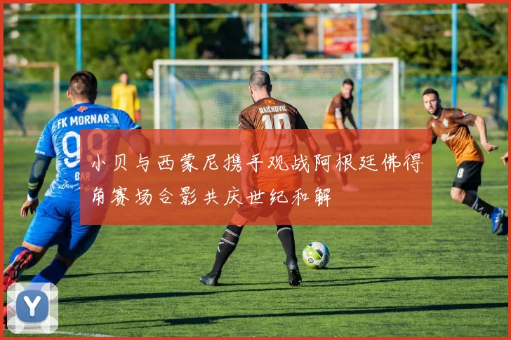 小贝与西蒙尼携手观战阿根廷佛得角赛场合影共庆世纪和解