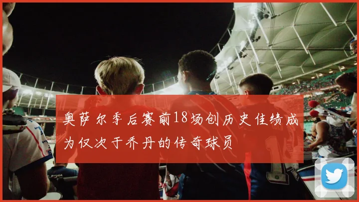 奥萨尔季后赛前18场创历史佳绩成为仅次于乔丹的传奇球员