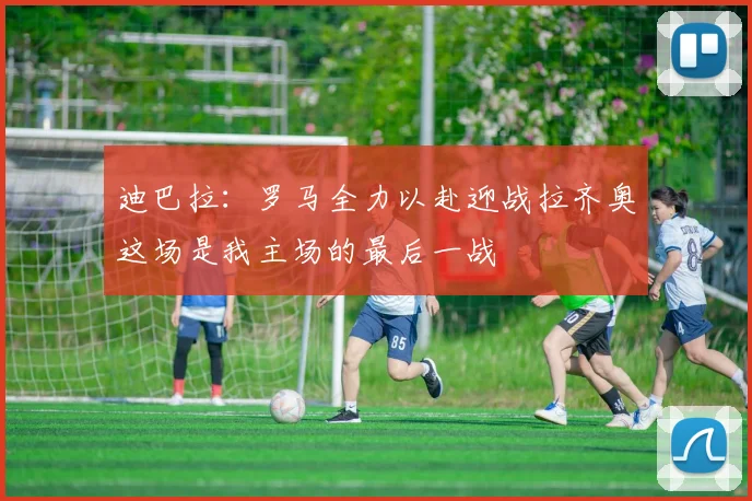 迪巴拉：罗马全力以赴迎战拉齐奥这场是我主场的最后一战