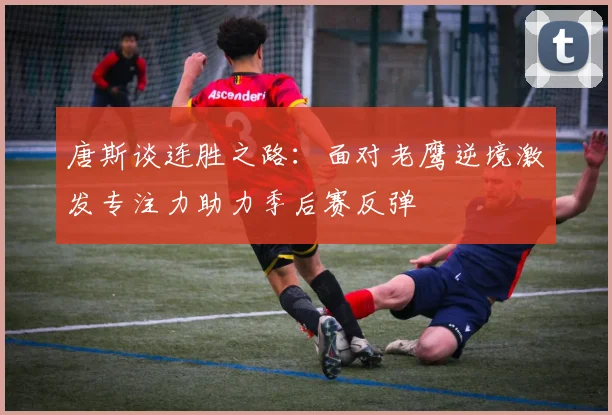唐斯谈连胜之路：面对老鹰逆境激发专注力助力季后赛反弹