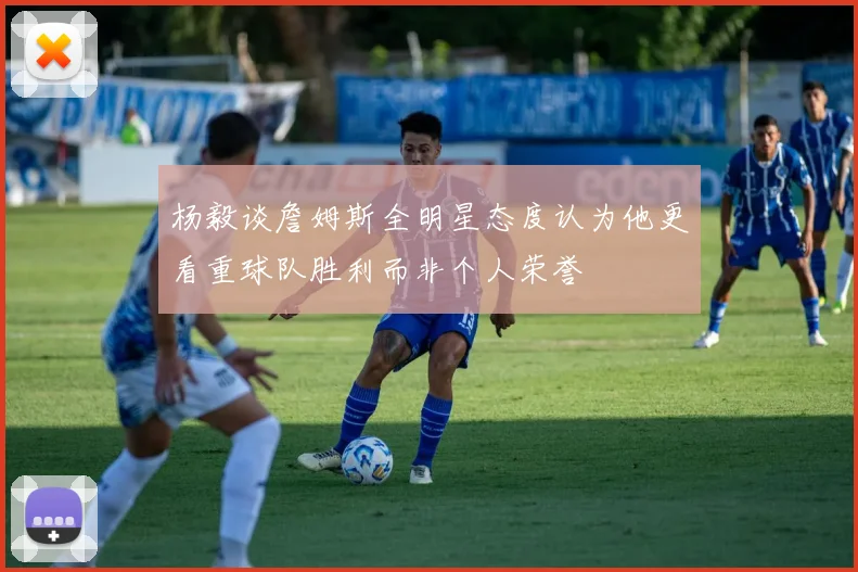 杨毅谈詹姆斯全明星态度认为他更看重球队胜利而非个人荣誉