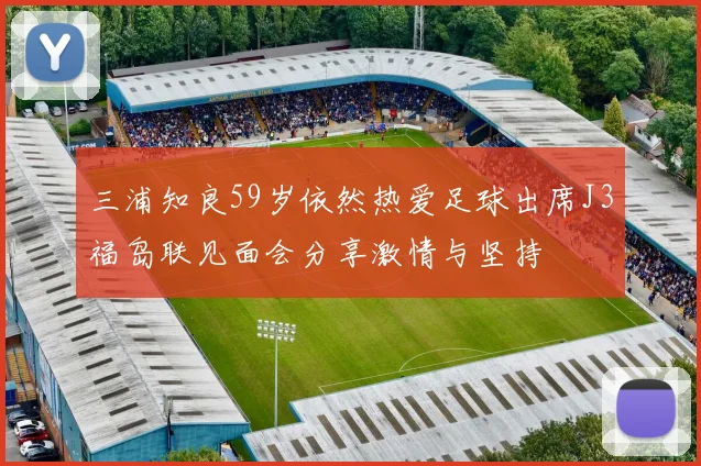 三浦知良59岁依然热爱足球出席J3福岛联见面会分享激情与坚持