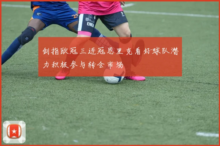 剑指欧冠三连冠恩里克看好球队潜力积极参与转会市场