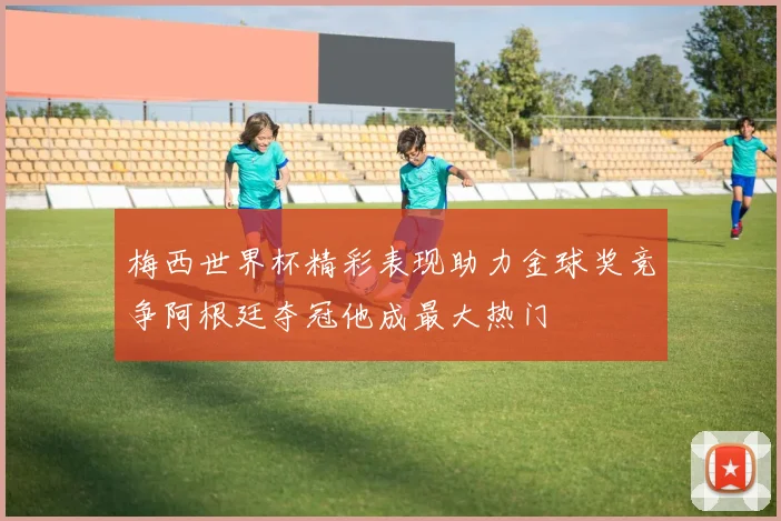 梅西世界杯精彩表现助力金球奖竞争阿根廷夺冠他成最大热门